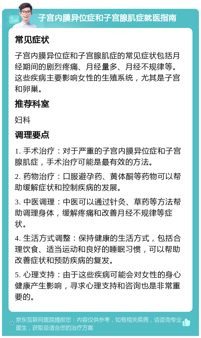 子宫内膜异位症和子宫腺肌症就医指南 常见症状 子宫内膜异位症和子宫腺肌症的常见症状包括月经期间的剧烈疼痛、月经量多、月经不规律等。这些疾病主要影响女性的生殖系统，尤其是子宫和卵巢。 推荐科室 妇科 调理要点 1. 手术治疗：对于严重的子宫内膜异位症和子宫腺肌症，手术治疗可能是最有效的方法。 2. 药物治疗：口服避孕药、黄体酮等药物可以帮助缓解症状和控制疾病的发展。 3. 中医调理：中医可以通过针灸、草药等方法帮助调理身体，缓解疼痛和改善月经不规律等症状。 4. 生活方式调整：保持健康的生活方式，包括合理饮食、适当运动和良好的睡眠习惯，可以帮助改善症状和预防疾病的复发。 5. 心理支持：由于这些疾病可能会对女性的身心健康产生影响，寻求心理支持和咨询也是非常重要的。