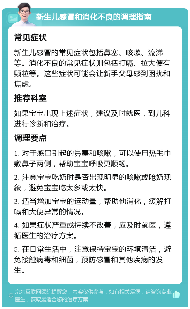 新生儿感冒和消化不良的调理指南 常见症状 新生儿感冒的常见症状包括鼻塞、咳嗽、流涕等。消化不良的常见症状则包括打嗝、拉大便有颗粒等。这些症状可能会让新手父母感到困扰和焦虑。 推荐科室 如果宝宝出现上述症状，建议及时就医，到儿科进行诊断和治疗。 调理要点 1. 对于感冒引起的鼻塞和咳嗽，可以使用热毛巾敷鼻子两侧，帮助宝宝呼吸更顺畅。 2. 注意宝宝吃奶时是否出现明显的咳嗽或呛奶现象，避免宝宝吃太多或太快。 3. 适当增加宝宝的运动量，帮助他消化，缓解打嗝和大便异常的情况。 4. 如果症状严重或持续不改善，应及时就医，遵循医生的治疗方案。 5. 在日常生活中，注意保持宝宝的环境清洁，避免接触病毒和细菌，预防感冒和其他疾病的发生。