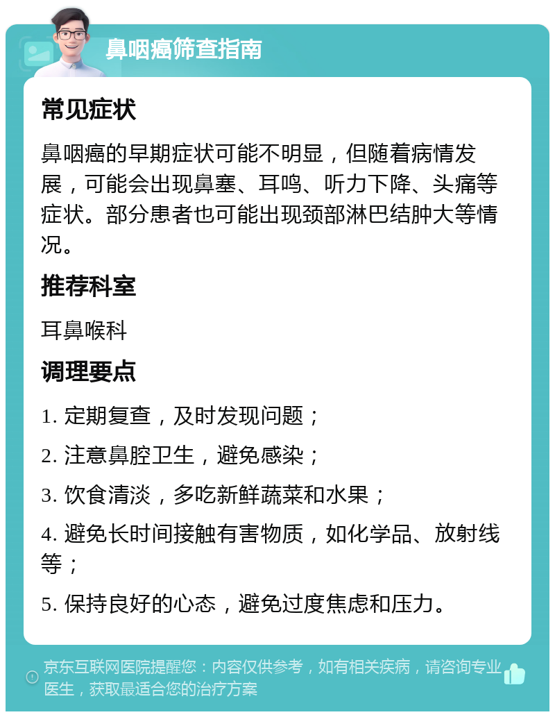 鼻咽癌筛查指南 常见症状 鼻咽癌的早期症状可能不明显，但随着病情发展，可能会出现鼻塞、耳鸣、听力下降、头痛等症状。部分患者也可能出现颈部淋巴结肿大等情况。 推荐科室 耳鼻喉科 调理要点 1. 定期复查，及时发现问题； 2. 注意鼻腔卫生，避免感染； 3. 饮食清淡，多吃新鲜蔬菜和水果； 4. 避免长时间接触有害物质，如化学品、放射线等； 5. 保持良好的心态，避免过度焦虑和压力。