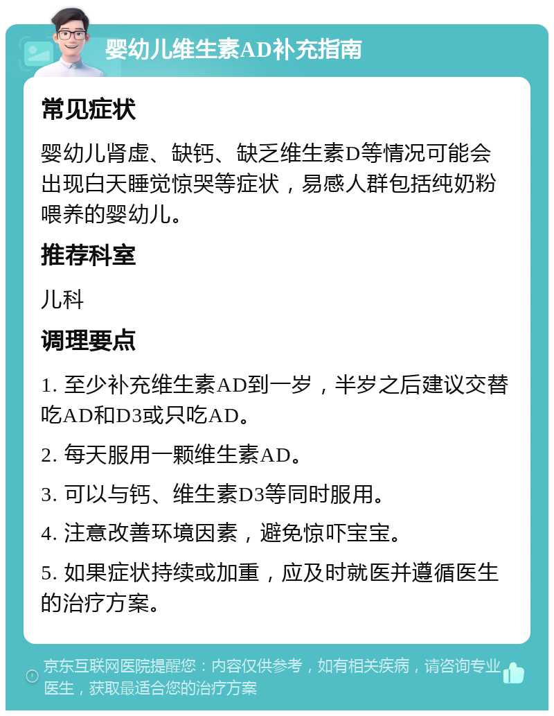 婴幼儿维生素AD补充指南 常见症状 婴幼儿肾虚、缺钙、缺乏维生素D等情况可能会出现白天睡觉惊哭等症状，易感人群包括纯奶粉喂养的婴幼儿。 推荐科室 儿科 调理要点 1. 至少补充维生素AD到一岁，半岁之后建议交替吃AD和D3或只吃AD。 2. 每天服用一颗维生素AD。 3. 可以与钙、维生素D3等同时服用。 4. 注意改善环境因素，避免惊吓宝宝。 5. 如果症状持续或加重，应及时就医并遵循医生的治疗方案。