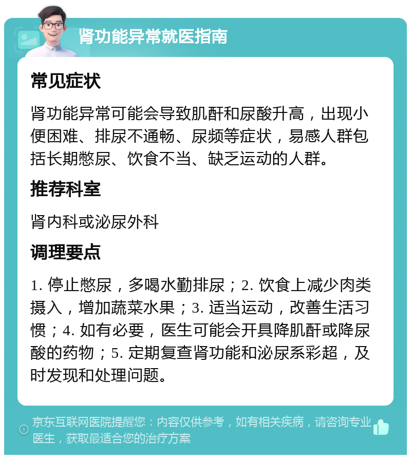 肾功能异常就医指南 常见症状 肾功能异常可能会导致肌酐和尿酸升高，出现小便困难、排尿不通畅、尿频等症状，易感人群包括长期憋尿、饮食不当、缺乏运动的人群。 推荐科室 肾内科或泌尿外科 调理要点 1. 停止憋尿，多喝水勤排尿；2. 饮食上减少肉类摄入，增加蔬菜水果；3. 适当运动，改善生活习惯；4. 如有必要，医生可能会开具降肌酐或降尿酸的药物；5. 定期复查肾功能和泌尿系彩超，及时发现和处理问题。