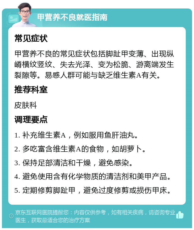 甲营养不良就医指南 常见症状 甲营养不良的常见症状包括脚趾甲变薄、出现纵嵴横纹竖纹、失去光泽、变为松脆、游离端发生裂隙等。易感人群可能与缺乏维生素A有关。 推荐科室 皮肤科 调理要点 1. 补充维生素A，例如服用鱼肝油丸。 2. 多吃富含维生素A的食物，如胡萝卜。 3. 保持足部清洁和干燥，避免感染。 4. 避免使用含有化学物质的清洁剂和美甲产品。 5. 定期修剪脚趾甲，避免过度修剪或损伤甲床。