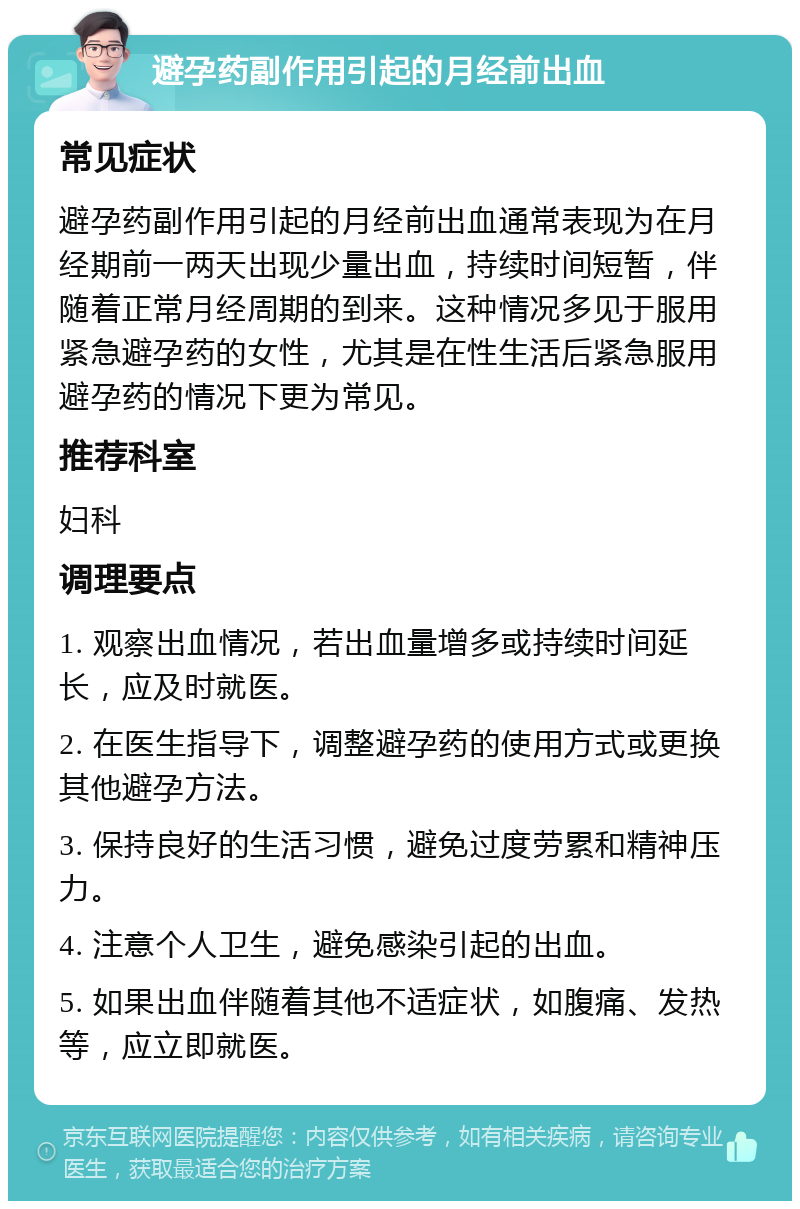 避孕药副作用引起的月经前出血 常见症状 避孕药副作用引起的月经前出血通常表现为在月经期前一两天出现少量出血，持续时间短暂，伴随着正常月经周期的到来。这种情况多见于服用紧急避孕药的女性，尤其是在性生活后紧急服用避孕药的情况下更为常见。 推荐科室 妇科 调理要点 1. 观察出血情况，若出血量增多或持续时间延长，应及时就医。 2. 在医生指导下，调整避孕药的使用方式或更换其他避孕方法。 3. 保持良好的生活习惯，避免过度劳累和精神压力。 4. 注意个人卫生，避免感染引起的出血。 5. 如果出血伴随着其他不适症状，如腹痛、发热等，应立即就医。