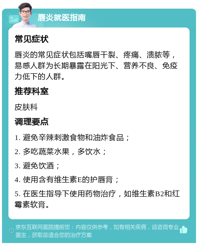 唇炎就医指南 常见症状 唇炎的常见症状包括嘴唇干裂、疼痛、溃脓等，易感人群为长期暴露在阳光下、营养不良、免疫力低下的人群。 推荐科室 皮肤科 调理要点 1. 避免辛辣刺激食物和油炸食品； 2. 多吃蔬菜水果，多饮水； 3. 避免饮酒； 4. 使用含有维生素E的护唇膏； 5. 在医生指导下使用药物治疗，如维生素B2和红霉素软膏。