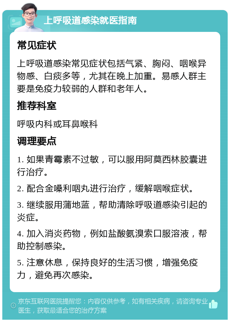 上呼吸道感染就医指南 常见症状 上呼吸道感染常见症状包括气紧、胸闷、咽喉异物感、白痰多等，尤其在晚上加重。易感人群主要是免疫力较弱的人群和老年人。 推荐科室 呼吸内科或耳鼻喉科 调理要点 1. 如果青霉素不过敏，可以服用阿莫西林胶囊进行治疗。 2. 配合金嗓利咽丸进行治疗，缓解咽喉症状。 3. 继续服用蒲地蓝，帮助清除呼吸道感染引起的炎症。 4. 加入消炎药物，例如盐酸氨溴索口服溶液，帮助控制感染。 5. 注意休息，保持良好的生活习惯，增强免疫力，避免再次感染。