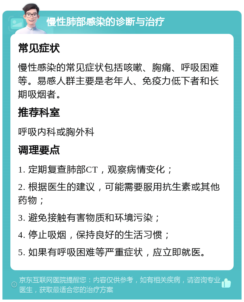 慢性肺部感染的诊断与治疗 常见症状 慢性感染的常见症状包括咳嗽、胸痛、呼吸困难等。易感人群主要是老年人、免疫力低下者和长期吸烟者。 推荐科室 呼吸内科或胸外科 调理要点 1. 定期复查肺部CT，观察病情变化； 2. 根据医生的建议，可能需要服用抗生素或其他药物； 3. 避免接触有害物质和环境污染； 4. 停止吸烟，保持良好的生活习惯； 5. 如果有呼吸困难等严重症状，应立即就医。