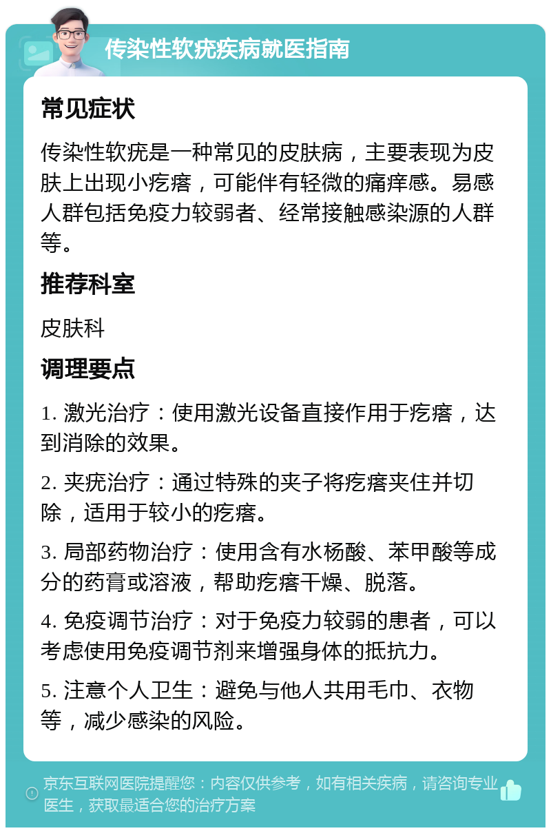 传染性软疣疾病就医指南 常见症状 传染性软疣是一种常见的皮肤病，主要表现为皮肤上出现小疙瘩，可能伴有轻微的痛痒感。易感人群包括免疫力较弱者、经常接触感染源的人群等。 推荐科室 皮肤科 调理要点 1. 激光治疗：使用激光设备直接作用于疙瘩，达到消除的效果。 2. 夹疣治疗：通过特殊的夹子将疙瘩夹住并切除，适用于较小的疙瘩。 3. 局部药物治疗：使用含有水杨酸、苯甲酸等成分的药膏或溶液，帮助疙瘩干燥、脱落。 4. 免疫调节治疗：对于免疫力较弱的患者，可以考虑使用免疫调节剂来增强身体的抵抗力。 5. 注意个人卫生：避免与他人共用毛巾、衣物等，减少感染的风险。