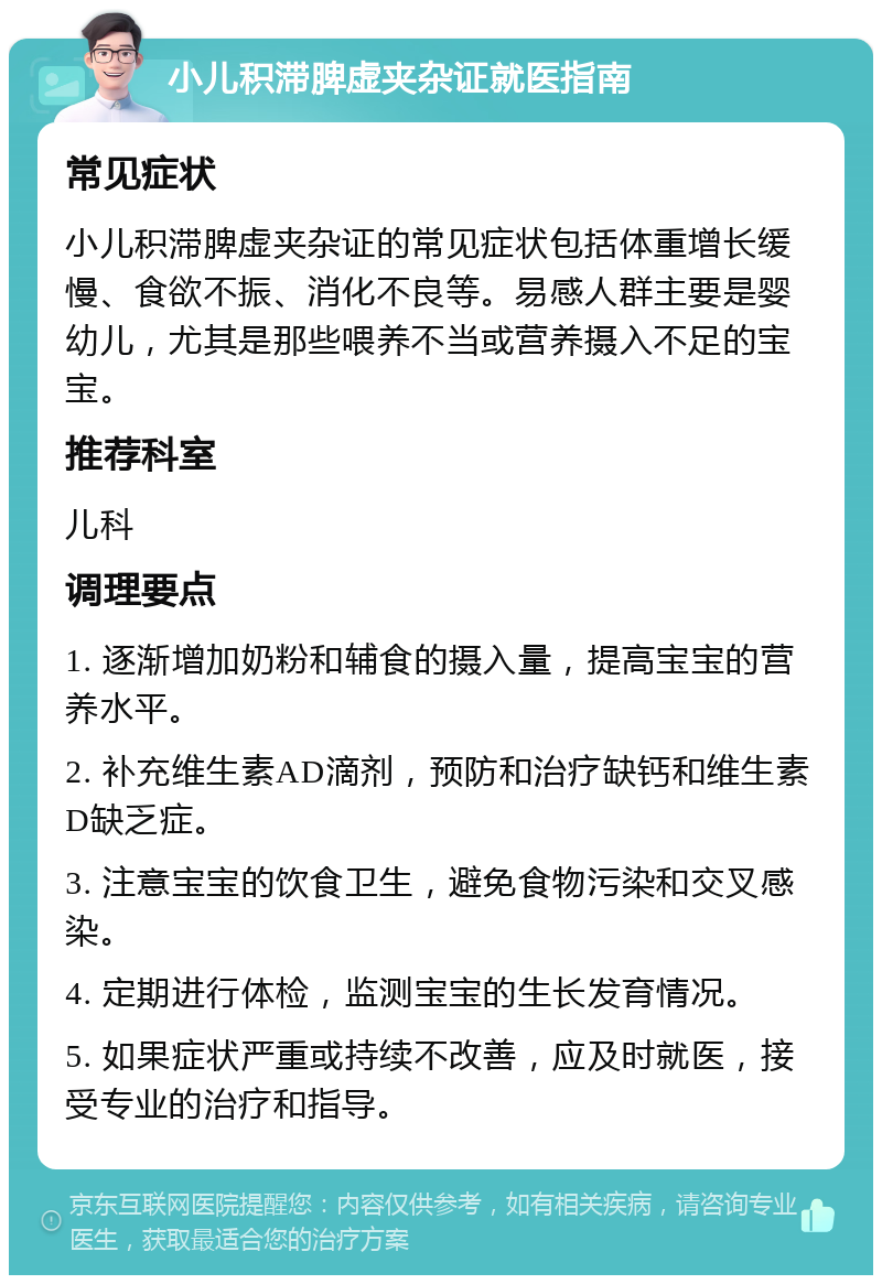 小儿积滞脾虚夹杂证就医指南 常见症状 小儿积滞脾虚夹杂证的常见症状包括体重增长缓慢、食欲不振、消化不良等。易感人群主要是婴幼儿，尤其是那些喂养不当或营养摄入不足的宝宝。 推荐科室 儿科 调理要点 1. 逐渐增加奶粉和辅食的摄入量，提高宝宝的营养水平。 2. 补充维生素AD滴剂，预防和治疗缺钙和维生素D缺乏症。 3. 注意宝宝的饮食卫生，避免食物污染和交叉感染。 4. 定期进行体检，监测宝宝的生长发育情况。 5. 如果症状严重或持续不改善，应及时就医，接受专业的治疗和指导。