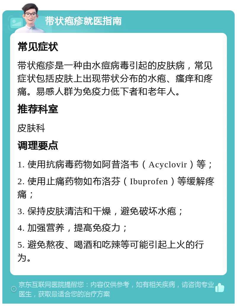 带状疱疹就医指南 常见症状 带状疱疹是一种由水痘病毒引起的皮肤病，常见症状包括皮肤上出现带状分布的水疱、瘙痒和疼痛。易感人群为免疫力低下者和老年人。 推荐科室 皮肤科 调理要点 1. 使用抗病毒药物如阿昔洛韦（Acyclovir）等； 2. 使用止痛药物如布洛芬（Ibuprofen）等缓解疼痛； 3. 保持皮肤清洁和干燥，避免破坏水疱； 4. 加强营养，提高免疫力； 5. 避免熬夜、喝酒和吃辣等可能引起上火的行为。