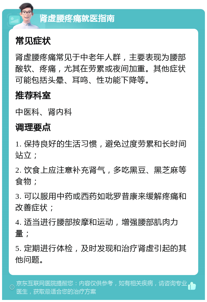 肾虚腰疼痛就医指南 常见症状 肾虚腰疼痛常见于中老年人群，主要表现为腰部酸软、疼痛，尤其在劳累或夜间加重。其他症状可能包括头晕、耳鸣、性功能下降等。 推荐科室 中医科、肾内科 调理要点 1. 保持良好的生活习惯，避免过度劳累和长时间站立； 2. 饮食上应注意补充肾气，多吃黑豆、黑芝麻等食物； 3. 可以服用中药或西药如吡罗昔康来缓解疼痛和改善症状； 4. 适当进行腰部按摩和运动，增强腰部肌肉力量； 5. 定期进行体检，及时发现和治疗肾虚引起的其他问题。