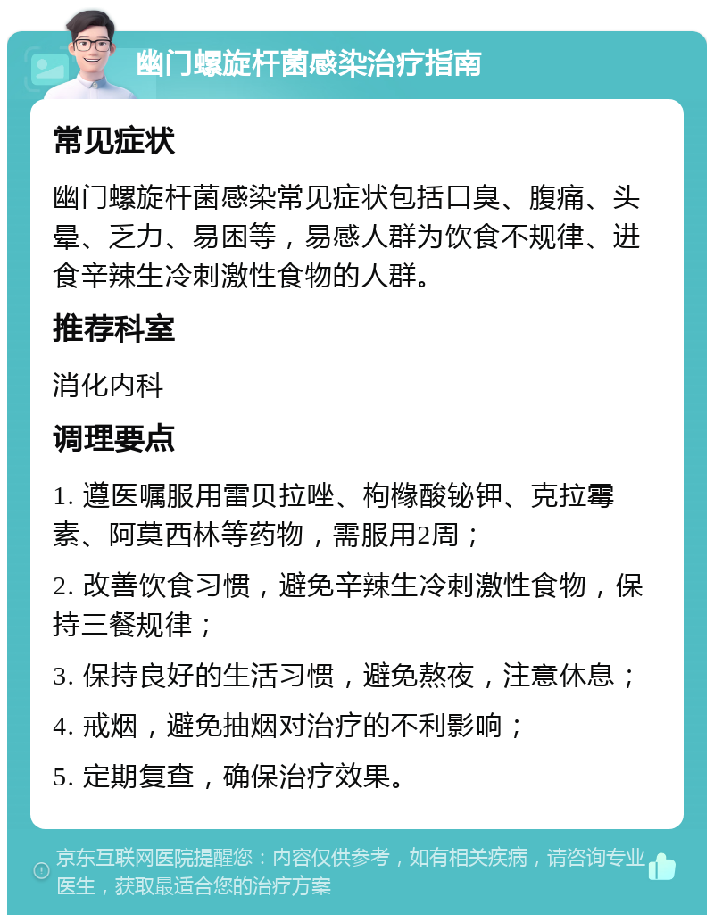 幽门螺旋杆菌感染治疗指南 常见症状 幽门螺旋杆菌感染常见症状包括口臭、腹痛、头晕、乏力、易困等，易感人群为饮食不规律、进食辛辣生冷刺激性食物的人群。 推荐科室 消化内科 调理要点 1. 遵医嘱服用雷贝拉唑、枸橼酸铋钾、克拉霉素、阿莫西林等药物，需服用2周； 2. 改善饮食习惯，避免辛辣生冷刺激性食物，保持三餐规律； 3. 保持良好的生活习惯，避免熬夜，注意休息； 4. 戒烟，避免抽烟对治疗的不利影响； 5. 定期复查，确保治疗效果。