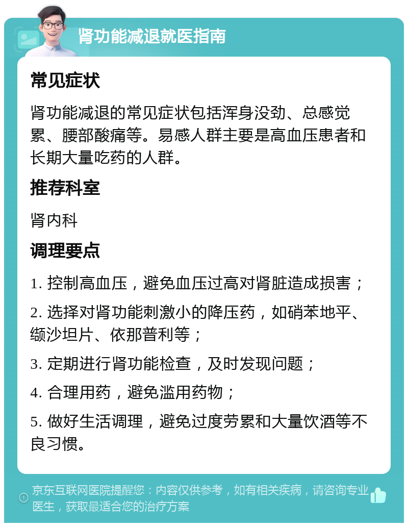 肾功能减退就医指南 常见症状 肾功能减退的常见症状包括浑身没劲、总感觉累、腰部酸痛等。易感人群主要是高血压患者和长期大量吃药的人群。 推荐科室 肾内科 调理要点 1. 控制高血压，避免血压过高对肾脏造成损害； 2. 选择对肾功能刺激小的降压药，如硝苯地平、缬沙坦片、依那普利等； 3. 定期进行肾功能检查，及时发现问题； 4. 合理用药，避免滥用药物； 5. 做好生活调理，避免过度劳累和大量饮酒等不良习惯。