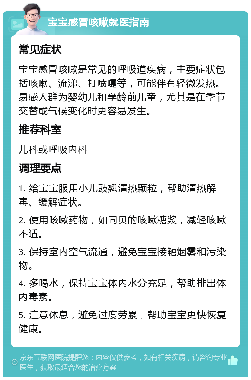 宝宝感冒咳嗽就医指南 常见症状 宝宝感冒咳嗽是常见的呼吸道疾病，主要症状包括咳嗽、流涕、打喷嚏等，可能伴有轻微发热。易感人群为婴幼儿和学龄前儿童，尤其是在季节交替或气候变化时更容易发生。 推荐科室 儿科或呼吸内科 调理要点 1. 给宝宝服用小儿豉翘清热颗粒，帮助清热解毒、缓解症状。 2. 使用咳嗽药物，如同贝的咳嗽糖浆，减轻咳嗽不适。 3. 保持室内空气流通，避免宝宝接触烟雾和污染物。 4. 多喝水，保持宝宝体内水分充足，帮助排出体内毒素。 5. 注意休息，避免过度劳累，帮助宝宝更快恢复健康。