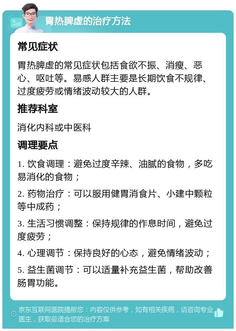 胃热脾虚的治疗方法 常见症状 胃热脾虚的常见症状包括食欲不振、消瘦、恶心、呕吐等。易感人群主要是长期饮食不规律、过度疲劳或情绪波动较大的人群。 推荐科室 消化内科或中医科 调理要点 1. 饮食调理：避免过度辛辣、油腻的食物，多吃易消化的食物； 2. 药物治疗：可以服用健胃消食片、小建中颗粒等中成药； 3. 生活习惯调整：保持规律的作息时间，避免过度疲劳； 4. 心理调节：保持良好的心态，避免情绪波动； 5. 益生菌调节：可以适量补充益生菌，帮助改善肠胃功能。