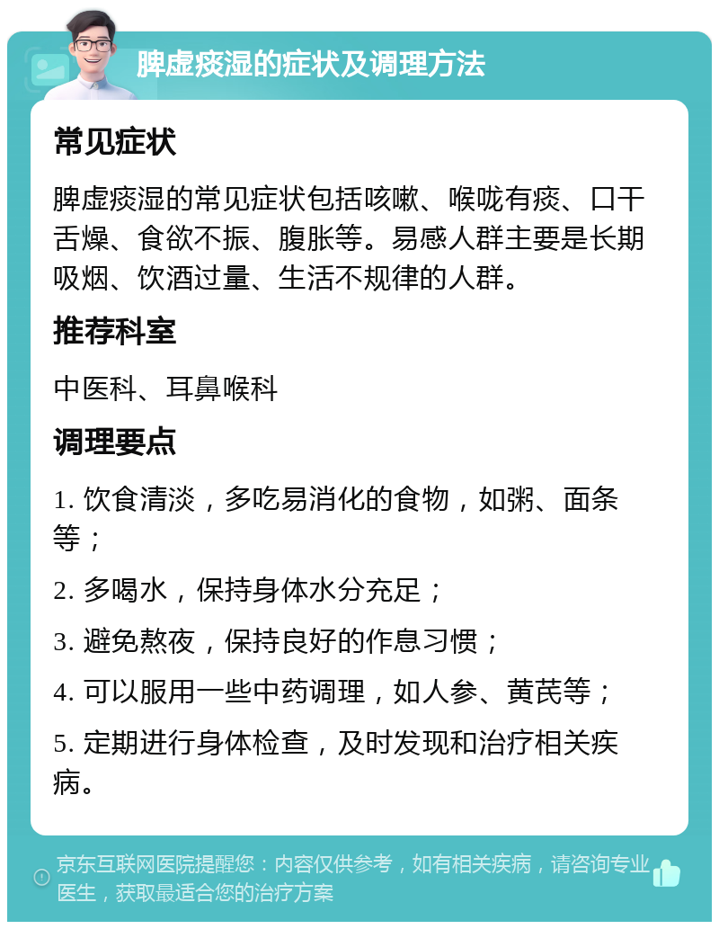 脾虚痰湿的症状及调理方法 常见症状 脾虚痰湿的常见症状包括咳嗽、喉咙有痰、口干舌燥、食欲不振、腹胀等。易感人群主要是长期吸烟、饮酒过量、生活不规律的人群。 推荐科室 中医科、耳鼻喉科 调理要点 1. 饮食清淡，多吃易消化的食物，如粥、面条等； 2. 多喝水，保持身体水分充足； 3. 避免熬夜，保持良好的作息习惯； 4. 可以服用一些中药调理，如人参、黄芪等； 5. 定期进行身体检查，及时发现和治疗相关疾病。