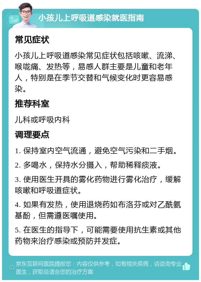 小孩儿上呼吸道感染就医指南 常见症状 小孩儿上呼吸道感染常见症状包括咳嗽、流涕、喉咙痛、发热等，易感人群主要是儿童和老年人，特别是在季节交替和气候变化时更容易感染。 推荐科室 儿科或呼吸内科 调理要点 1. 保持室内空气流通，避免空气污染和二手烟。 2. 多喝水，保持水分摄入，帮助稀释痰液。 3. 使用医生开具的雾化药物进行雾化治疗，缓解咳嗽和呼吸道症状。 4. 如果有发热，使用退烧药如布洛芬或对乙酰氨基酚，但需遵医嘱使用。 5. 在医生的指导下，可能需要使用抗生素或其他药物来治疗感染或预防并发症。