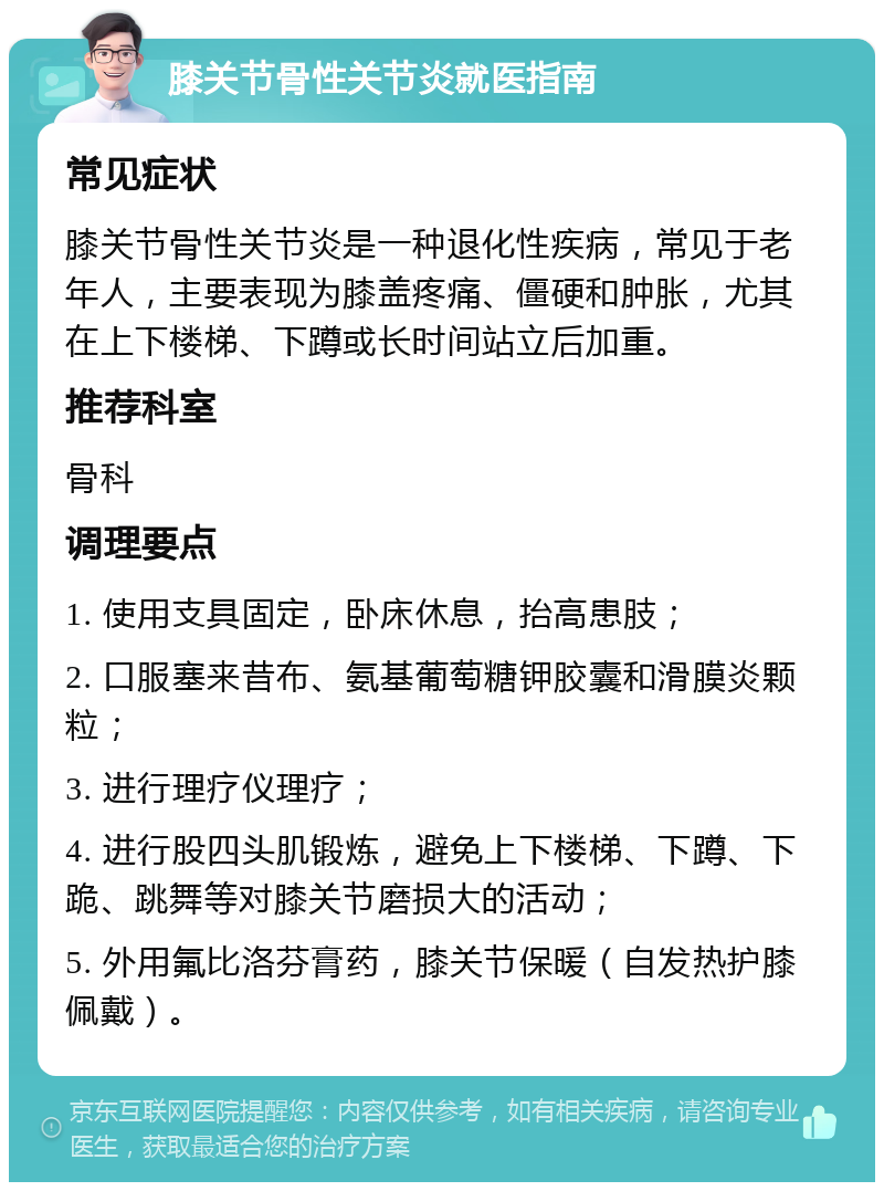 膝关节骨性关节炎就医指南 常见症状 膝关节骨性关节炎是一种退化性疾病，常见于老年人，主要表现为膝盖疼痛、僵硬和肿胀，尤其在上下楼梯、下蹲或长时间站立后加重。 推荐科室 骨科 调理要点 1. 使用支具固定，卧床休息，抬高患肢； 2. 口服塞来昔布、氨基葡萄糖钾胶囊和滑膜炎颗粒； 3. 进行理疗仪理疗； 4. 进行股四头肌锻炼，避免上下楼梯、下蹲、下跪、跳舞等对膝关节磨损大的活动； 5. 外用氟比洛芬膏药，膝关节保暖（自发热护膝佩戴）。