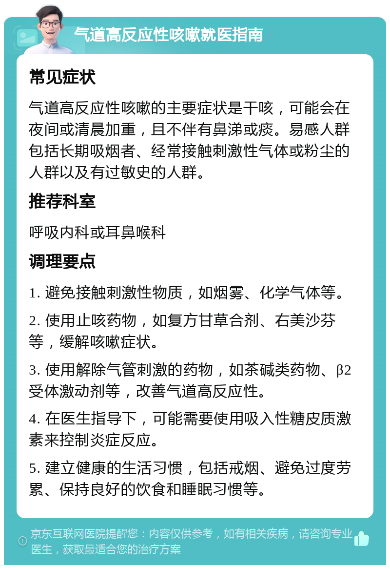 气道高反应性咳嗽就医指南 常见症状 气道高反应性咳嗽的主要症状是干咳，可能会在夜间或清晨加重，且不伴有鼻涕或痰。易感人群包括长期吸烟者、经常接触刺激性气体或粉尘的人群以及有过敏史的人群。 推荐科室 呼吸内科或耳鼻喉科 调理要点 1. 避免接触刺激性物质，如烟雾、化学气体等。 2. 使用止咳药物，如复方甘草合剂、右美沙芬等，缓解咳嗽症状。 3. 使用解除气管刺激的药物，如茶碱类药物、β2受体激动剂等，改善气道高反应性。 4. 在医生指导下，可能需要使用吸入性糖皮质激素来控制炎症反应。 5. 建立健康的生活习惯，包括戒烟、避免过度劳累、保持良好的饮食和睡眠习惯等。