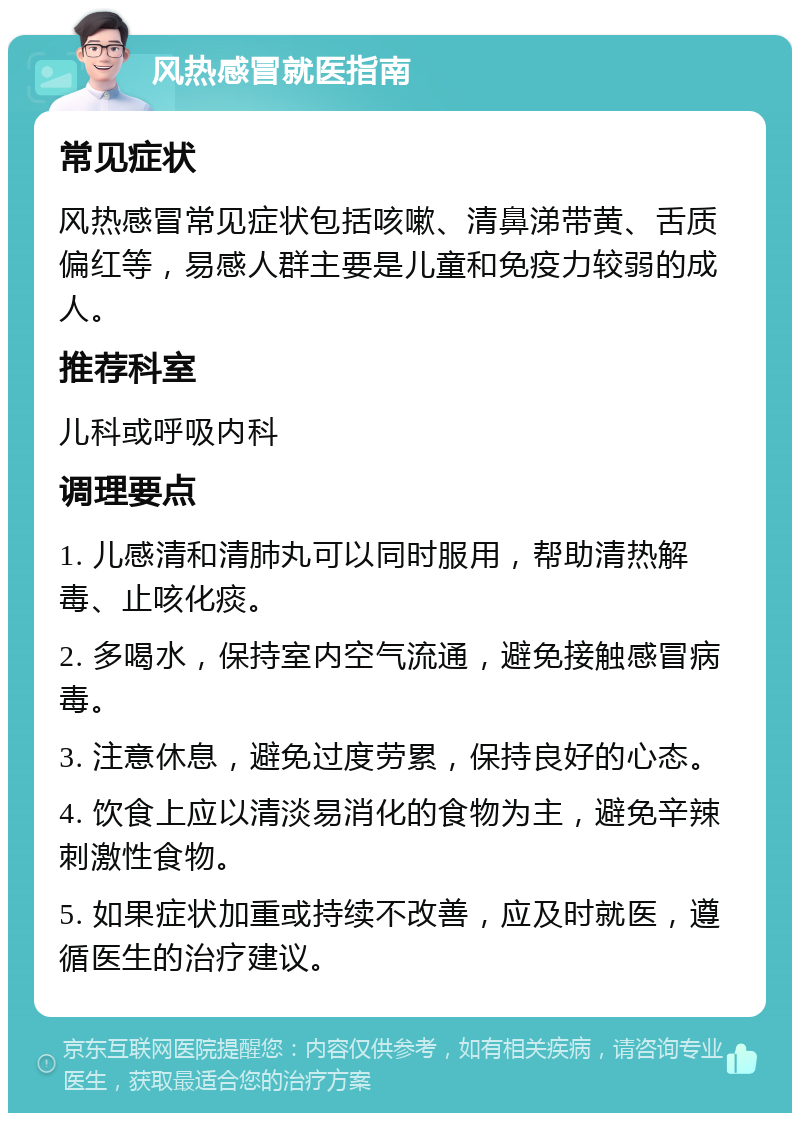 风热感冒就医指南 常见症状 风热感冒常见症状包括咳嗽、清鼻涕带黄、舌质偏红等，易感人群主要是儿童和免疫力较弱的成人。 推荐科室 儿科或呼吸内科 调理要点 1. 儿感清和清肺丸可以同时服用，帮助清热解毒、止咳化痰。 2. 多喝水，保持室内空气流通，避免接触感冒病毒。 3. 注意休息，避免过度劳累，保持良好的心态。 4. 饮食上应以清淡易消化的食物为主，避免辛辣刺激性食物。 5. 如果症状加重或持续不改善，应及时就医，遵循医生的治疗建议。