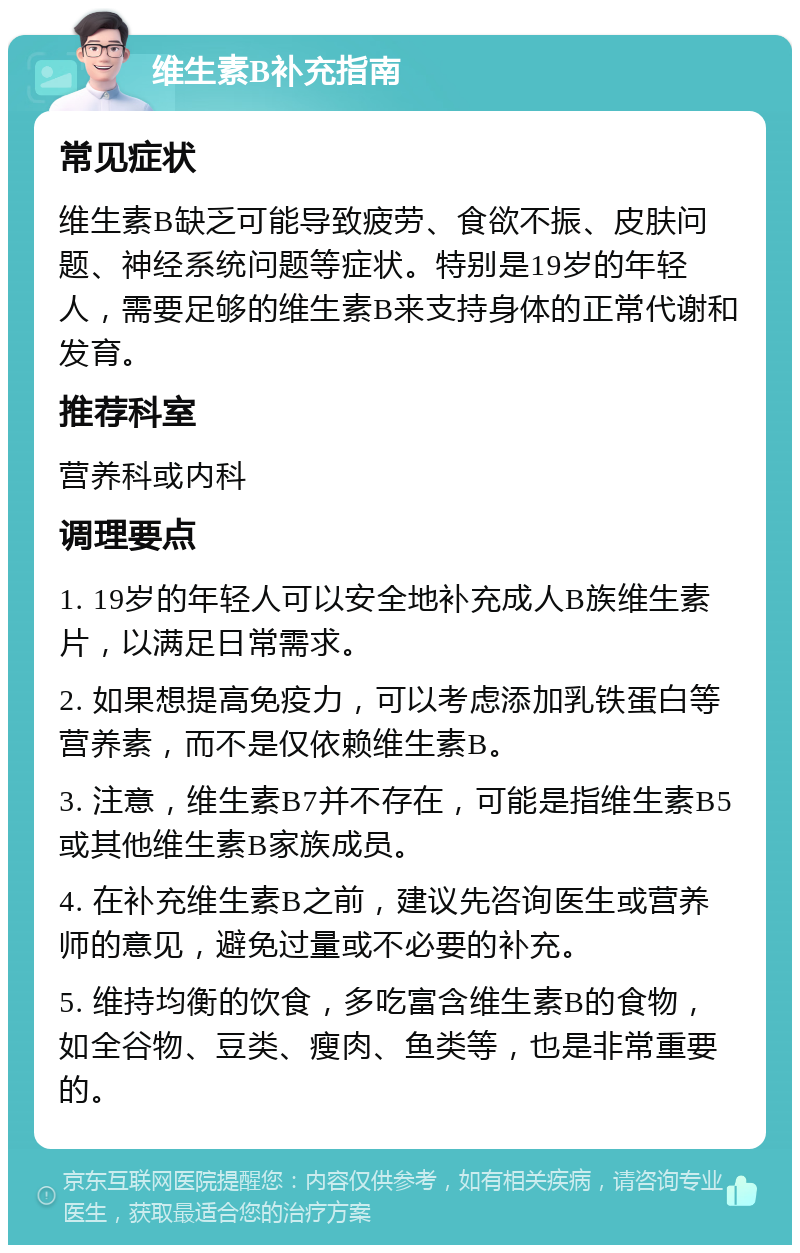 维生素B补充指南 常见症状 维生素B缺乏可能导致疲劳、食欲不振、皮肤问题、神经系统问题等症状。特别是19岁的年轻人，需要足够的维生素B来支持身体的正常代谢和发育。 推荐科室 营养科或内科 调理要点 1. 19岁的年轻人可以安全地补充成人B族维生素片，以满足日常需求。 2. 如果想提高免疫力，可以考虑添加乳铁蛋白等营养素，而不是仅依赖维生素B。 3. 注意，维生素B7并不存在，可能是指维生素B5或其他维生素B家族成员。 4. 在补充维生素B之前，建议先咨询医生或营养师的意见，避免过量或不必要的补充。 5. 维持均衡的饮食，多吃富含维生素B的食物，如全谷物、豆类、瘦肉、鱼类等，也是非常重要的。