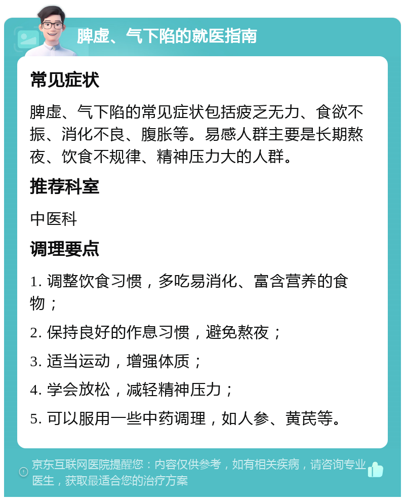 脾虚、气下陷的就医指南 常见症状 脾虚、气下陷的常见症状包括疲乏无力、食欲不振、消化不良、腹胀等。易感人群主要是长期熬夜、饮食不规律、精神压力大的人群。 推荐科室 中医科 调理要点 1. 调整饮食习惯，多吃易消化、富含营养的食物； 2. 保持良好的作息习惯，避免熬夜； 3. 适当运动，增强体质； 4. 学会放松，减轻精神压力； 5. 可以服用一些中药调理，如人参、黄芪等。