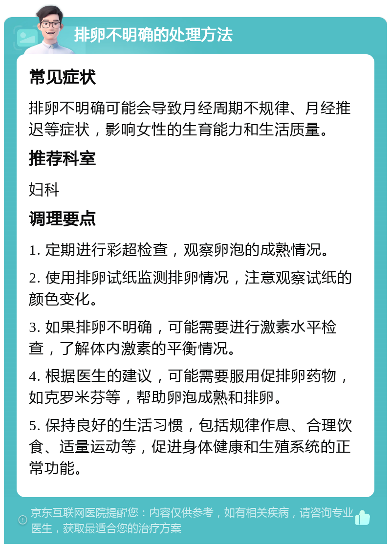 排卵不明确的处理方法 常见症状 排卵不明确可能会导致月经周期不规律、月经推迟等症状，影响女性的生育能力和生活质量。 推荐科室 妇科 调理要点 1. 定期进行彩超检查，观察卵泡的成熟情况。 2. 使用排卵试纸监测排卵情况，注意观察试纸的颜色变化。 3. 如果排卵不明确，可能需要进行激素水平检查，了解体内激素的平衡情况。 4. 根据医生的建议，可能需要服用促排卵药物，如克罗米芬等，帮助卵泡成熟和排卵。 5. 保持良好的生活习惯，包括规律作息、合理饮食、适量运动等，促进身体健康和生殖系统的正常功能。