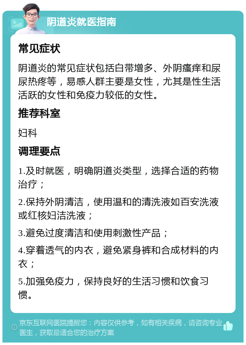 阴道炎就医指南 常见症状 阴道炎的常见症状包括白带增多、外阴瘙痒和尿尿热疼等，易感人群主要是女性，尤其是性生活活跃的女性和免疫力较低的女性。 推荐科室 妇科 调理要点 1.及时就医，明确阴道炎类型，选择合适的药物治疗； 2.保持外阴清洁，使用温和的清洗液如百安洗液或红核妇洁洗液； 3.避免过度清洁和使用刺激性产品； 4.穿着透气的内衣，避免紧身裤和合成材料的内衣； 5.加强免疫力，保持良好的生活习惯和饮食习惯。