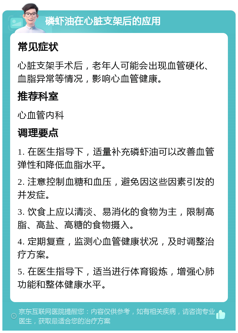 磷虾油在心脏支架后的应用 常见症状 心脏支架手术后，老年人可能会出现血管硬化、血脂异常等情况，影响心血管健康。 推荐科室 心血管内科 调理要点 1. 在医生指导下，适量补充磷虾油可以改善血管弹性和降低血脂水平。 2. 注意控制血糖和血压，避免因这些因素引发的并发症。 3. 饮食上应以清淡、易消化的食物为主，限制高脂、高盐、高糖的食物摄入。 4. 定期复查，监测心血管健康状况，及时调整治疗方案。 5. 在医生指导下，适当进行体育锻炼，增强心肺功能和整体健康水平。