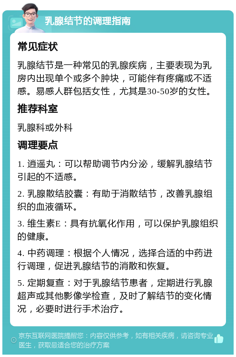 乳腺结节的调理指南 常见症状 乳腺结节是一种常见的乳腺疾病，主要表现为乳房内出现单个或多个肿块，可能伴有疼痛或不适感。易感人群包括女性，尤其是30-50岁的女性。 推荐科室 乳腺科或外科 调理要点 1. 逍遥丸：可以帮助调节内分泌，缓解乳腺结节引起的不适感。 2. 乳腺散结胶囊：有助于消散结节，改善乳腺组织的血液循环。 3. 维生素E：具有抗氧化作用，可以保护乳腺组织的健康。 4. 中药调理：根据个人情况，选择合适的中药进行调理，促进乳腺结节的消散和恢复。 5. 定期复查：对于乳腺结节患者，定期进行乳腺超声或其他影像学检查，及时了解结节的变化情况，必要时进行手术治疗。