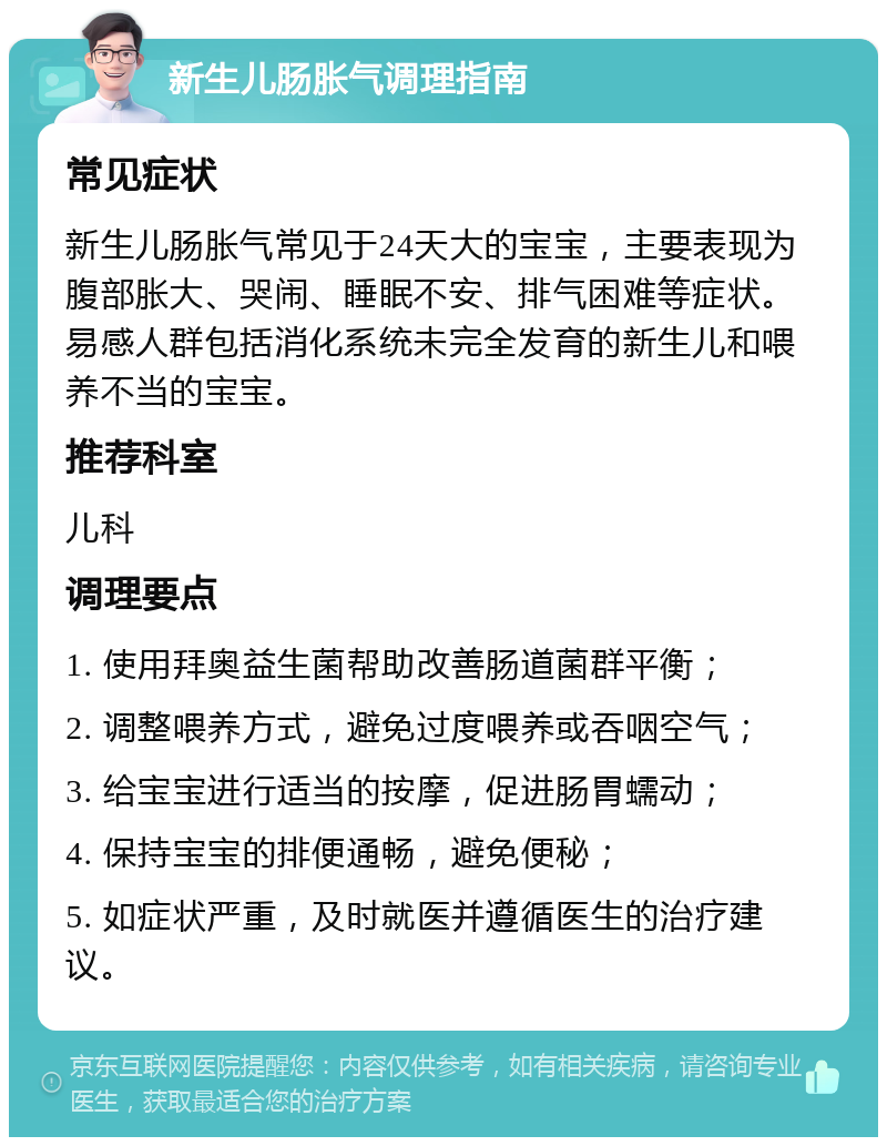 新生儿肠胀气调理指南 常见症状 新生儿肠胀气常见于24天大的宝宝，主要表现为腹部胀大、哭闹、睡眠不安、排气困难等症状。易感人群包括消化系统未完全发育的新生儿和喂养不当的宝宝。 推荐科室 儿科 调理要点 1. 使用拜奥益生菌帮助改善肠道菌群平衡； 2. 调整喂养方式，避免过度喂养或吞咽空气； 3. 给宝宝进行适当的按摩，促进肠胃蠕动； 4. 保持宝宝的排便通畅，避免便秘； 5. 如症状严重，及时就医并遵循医生的治疗建议。