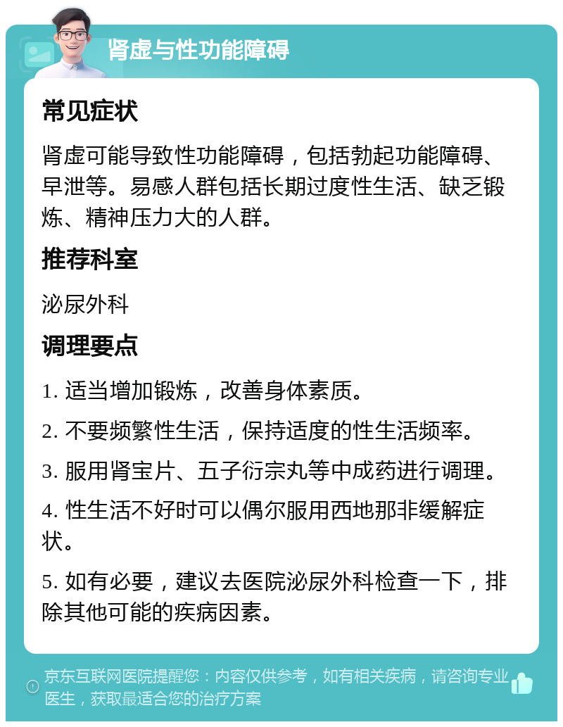 肾虚与性功能障碍 常见症状 肾虚可能导致性功能障碍，包括勃起功能障碍、早泄等。易感人群包括长期过度性生活、缺乏锻炼、精神压力大的人群。 推荐科室 泌尿外科 调理要点 1. 适当增加锻炼，改善身体素质。 2. 不要频繁性生活，保持适度的性生活频率。 3. 服用肾宝片、五子衍宗丸等中成药进行调理。 4. 性生活不好时可以偶尔服用西地那非缓解症状。 5. 如有必要，建议去医院泌尿外科检查一下，排除其他可能的疾病因素。