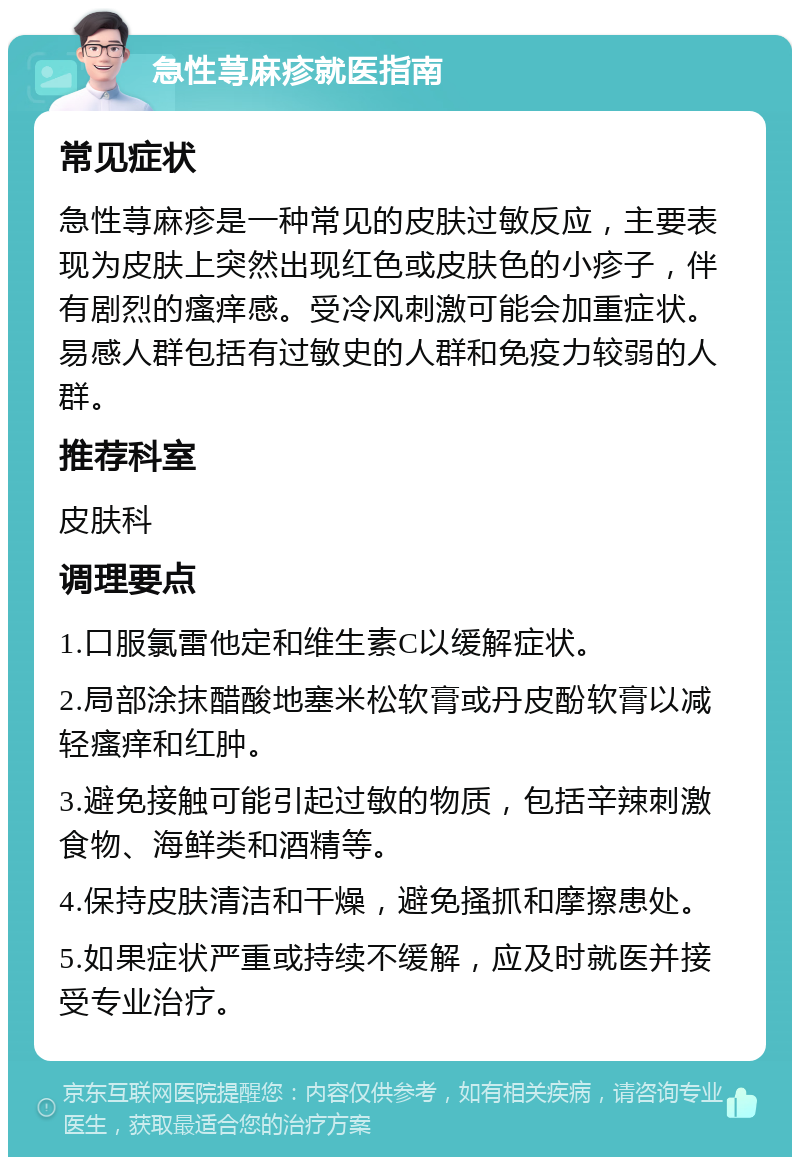 急性荨麻疹就医指南 常见症状 急性荨麻疹是一种常见的皮肤过敏反应，主要表现为皮肤上突然出现红色或皮肤色的小疹子，伴有剧烈的瘙痒感。受冷风刺激可能会加重症状。易感人群包括有过敏史的人群和免疫力较弱的人群。 推荐科室 皮肤科 调理要点 1.口服氯雷他定和维生素C以缓解症状。 2.局部涂抹醋酸地塞米松软膏或丹皮酚软膏以减轻瘙痒和红肿。 3.避免接触可能引起过敏的物质，包括辛辣刺激食物、海鲜类和酒精等。 4.保持皮肤清洁和干燥，避免搔抓和摩擦患处。 5.如果症状严重或持续不缓解，应及时就医并接受专业治疗。