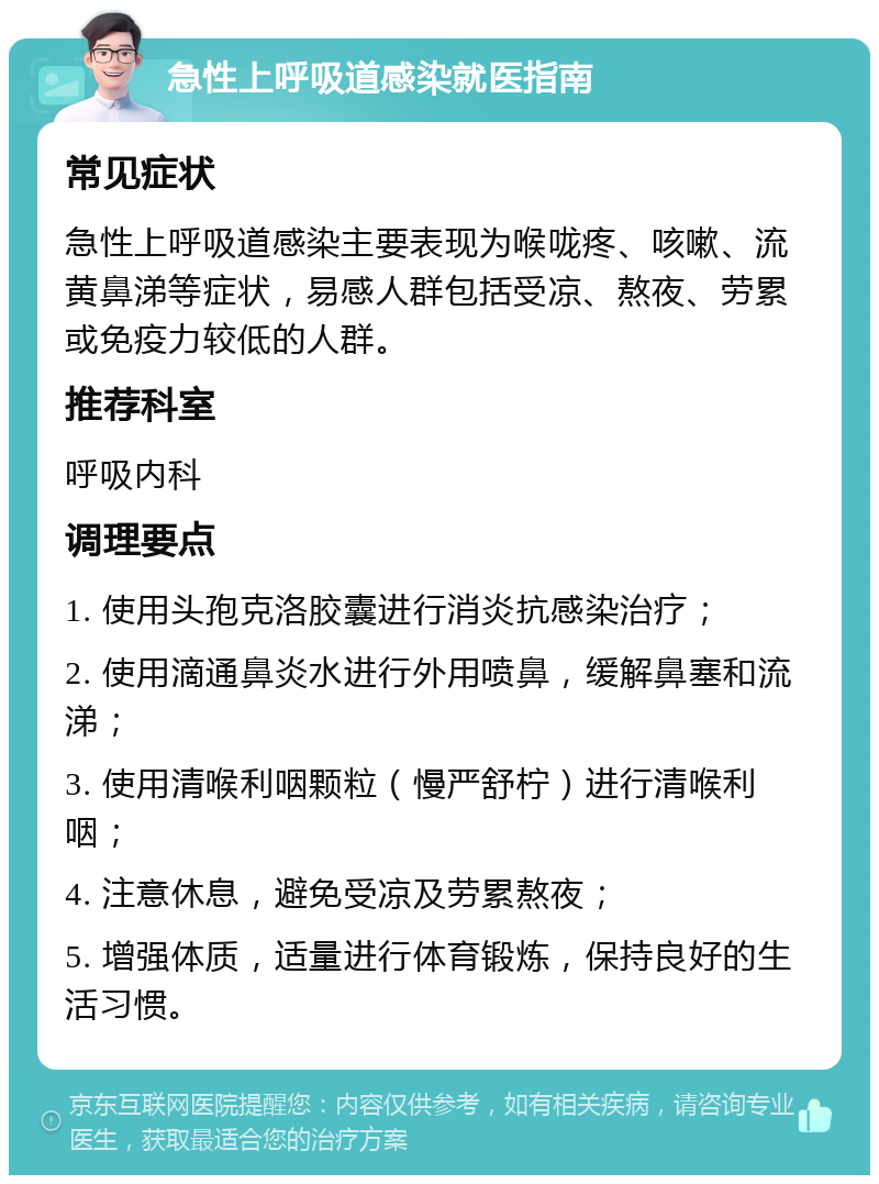 急性上呼吸道感染就医指南 常见症状 急性上呼吸道感染主要表现为喉咙疼、咳嗽、流黄鼻涕等症状，易感人群包括受凉、熬夜、劳累或免疫力较低的人群。 推荐科室 呼吸内科 调理要点 1. 使用头孢克洛胶囊进行消炎抗感染治疗； 2. 使用滴通鼻炎水进行外用喷鼻，缓解鼻塞和流涕； 3. 使用清喉利咽颗粒（慢严舒柠）进行清喉利咽； 4. 注意休息，避免受凉及劳累熬夜； 5. 增强体质，适量进行体育锻炼，保持良好的生活习惯。