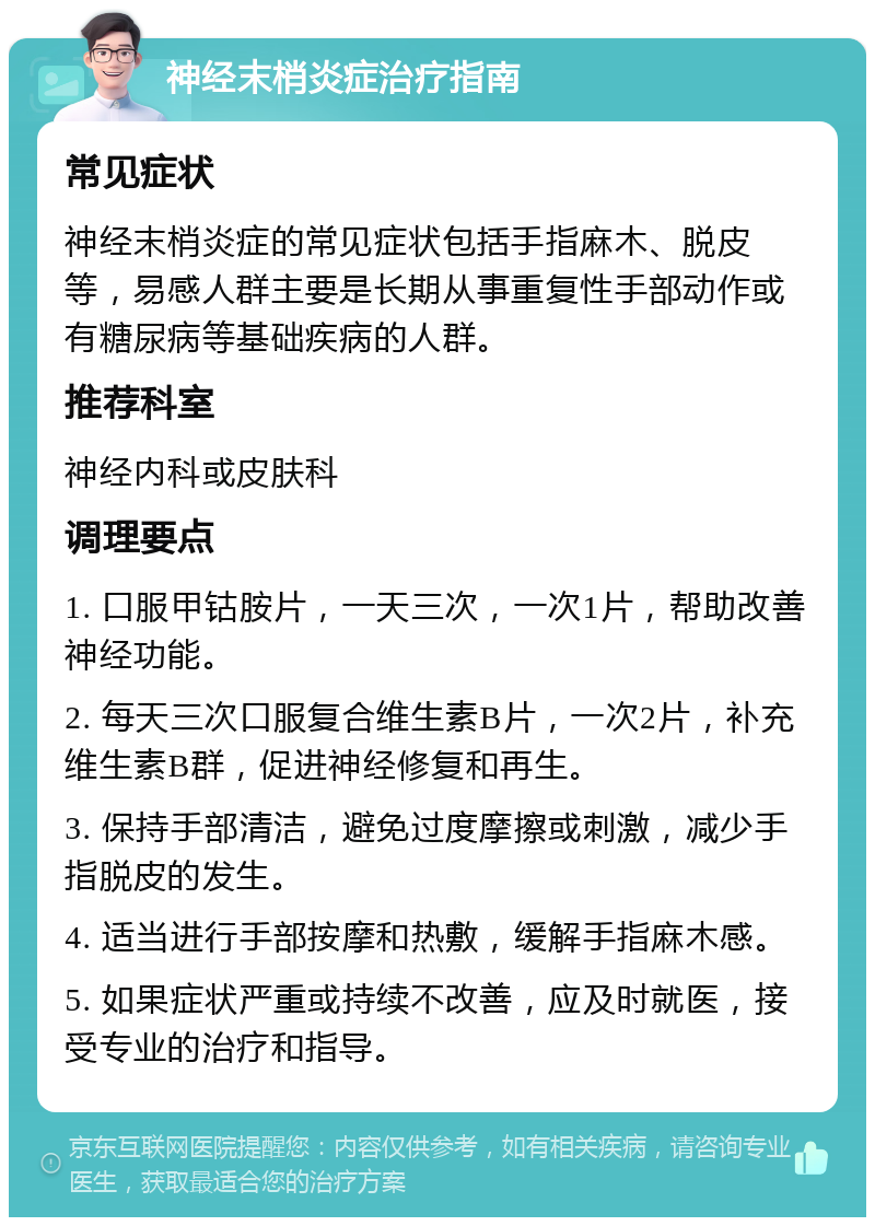 神经末梢炎症治疗指南 常见症状 神经末梢炎症的常见症状包括手指麻木、脱皮等，易感人群主要是长期从事重复性手部动作或有糖尿病等基础疾病的人群。 推荐科室 神经内科或皮肤科 调理要点 1. 口服甲钴胺片，一天三次，一次1片，帮助改善神经功能。 2. 每天三次口服复合维生素B片，一次2片，补充维生素B群，促进神经修复和再生。 3. 保持手部清洁，避免过度摩擦或刺激，减少手指脱皮的发生。 4. 适当进行手部按摩和热敷，缓解手指麻木感。 5. 如果症状严重或持续不改善，应及时就医，接受专业的治疗和指导。