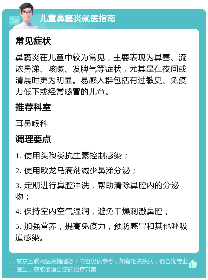 儿童鼻窦炎就医指南 常见症状 鼻窦炎在儿童中较为常见，主要表现为鼻塞、流浓鼻涕、咳嗽、发脾气等症状，尤其是在夜间或清晨时更为明显。易感人群包括有过敏史、免疫力低下或经常感冒的儿童。 推荐科室 耳鼻喉科 调理要点 1. 使用头孢类抗生素控制感染； 2. 使用欧龙马滴剂减少鼻涕分泌； 3. 定期进行鼻腔冲洗，帮助清除鼻腔内的分泌物； 4. 保持室内空气湿润，避免干燥刺激鼻腔； 5. 加强营养，提高免疫力，预防感冒和其他呼吸道感染。