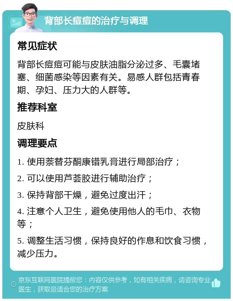 背部长痘痘的治疗与调理 常见症状 背部长痘痘可能与皮肤油脂分泌过多、毛囊堵塞、细菌感染等因素有关。易感人群包括青春期、孕妇、压力大的人群等。 推荐科室 皮肤科 调理要点 1. 使用萘替芬酮康错乳膏进行局部治疗； 2. 可以使用芦荟胶进行辅助治疗； 3. 保持背部干燥，避免过度出汗； 4. 注意个人卫生，避免使用他人的毛巾、衣物等； 5. 调整生活习惯，保持良好的作息和饮食习惯，减少压力。