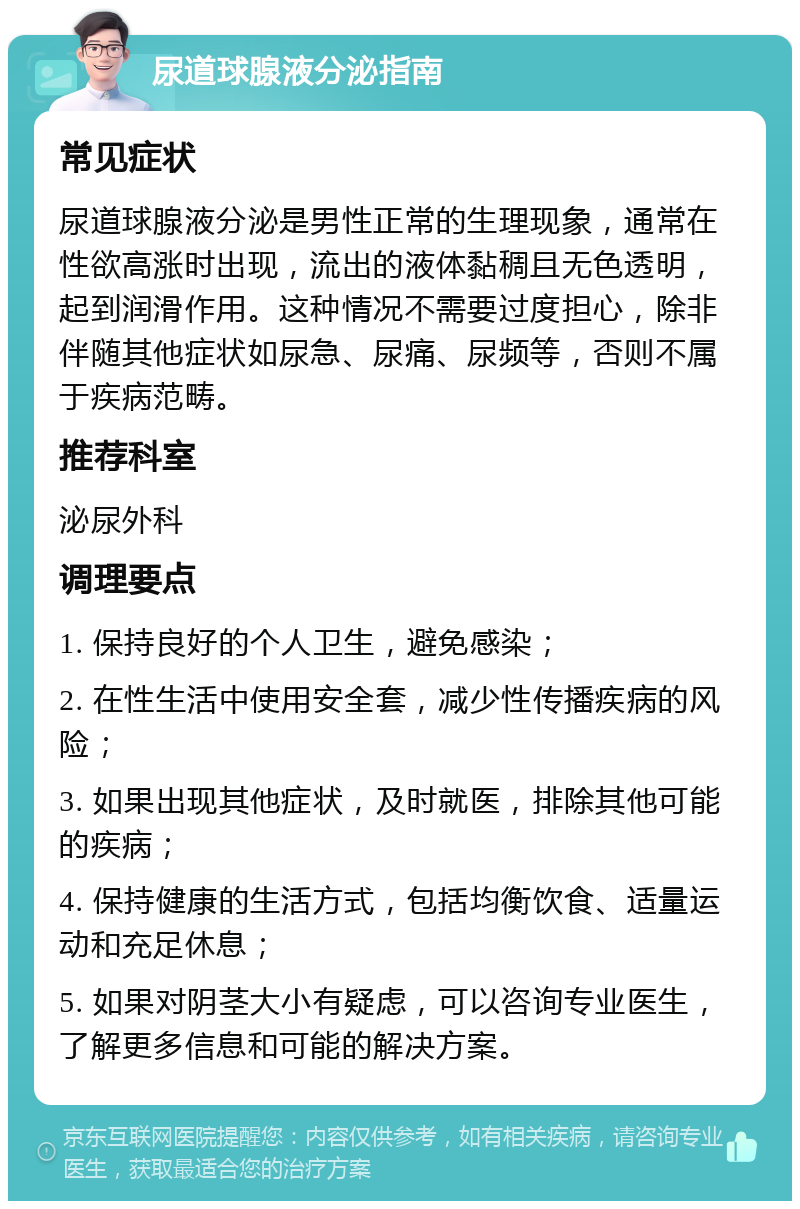 尿道球腺液分泌指南 常见症状 尿道球腺液分泌是男性正常的生理现象，通常在性欲高涨时出现，流出的液体黏稠且无色透明，起到润滑作用。这种情况不需要过度担心，除非伴随其他症状如尿急、尿痛、尿频等，否则不属于疾病范畴。 推荐科室 泌尿外科 调理要点 1. 保持良好的个人卫生，避免感染； 2. 在性生活中使用安全套，减少性传播疾病的风险； 3. 如果出现其他症状，及时就医，排除其他可能的疾病； 4. 保持健康的生活方式，包括均衡饮食、适量运动和充足休息； 5. 如果对阴茎大小有疑虑，可以咨询专业医生，了解更多信息和可能的解决方案。