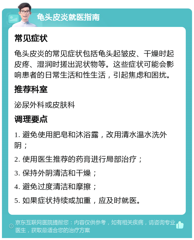 龟头皮炎就医指南 常见症状 龟头皮炎的常见症状包括龟头起皱皮、干燥时起皮疼、湿润时搓出泥状物等。这些症状可能会影响患者的日常生活和性生活，引起焦虑和困扰。 推荐科室 泌尿外科或皮肤科 调理要点 1. 避免使用肥皂和沐浴露，改用清水温水洗外阴； 2. 使用医生推荐的药膏进行局部治疗； 3. 保持外阴清洁和干燥； 4. 避免过度清洁和摩擦； 5. 如果症状持续或加重，应及时就医。