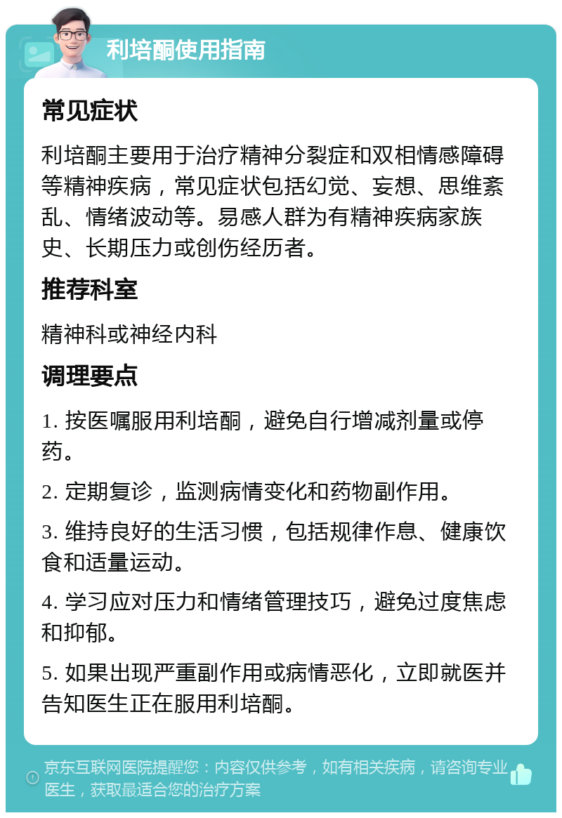 利培酮使用指南 常见症状 利培酮主要用于治疗精神分裂症和双相情感障碍等精神疾病，常见症状包括幻觉、妄想、思维紊乱、情绪波动等。易感人群为有精神疾病家族史、长期压力或创伤经历者。 推荐科室 精神科或神经内科 调理要点 1. 按医嘱服用利培酮，避免自行增减剂量或停药。 2. 定期复诊，监测病情变化和药物副作用。 3. 维持良好的生活习惯，包括规律作息、健康饮食和适量运动。 4. 学习应对压力和情绪管理技巧，避免过度焦虑和抑郁。 5. 如果出现严重副作用或病情恶化，立即就医并告知医生正在服用利培酮。