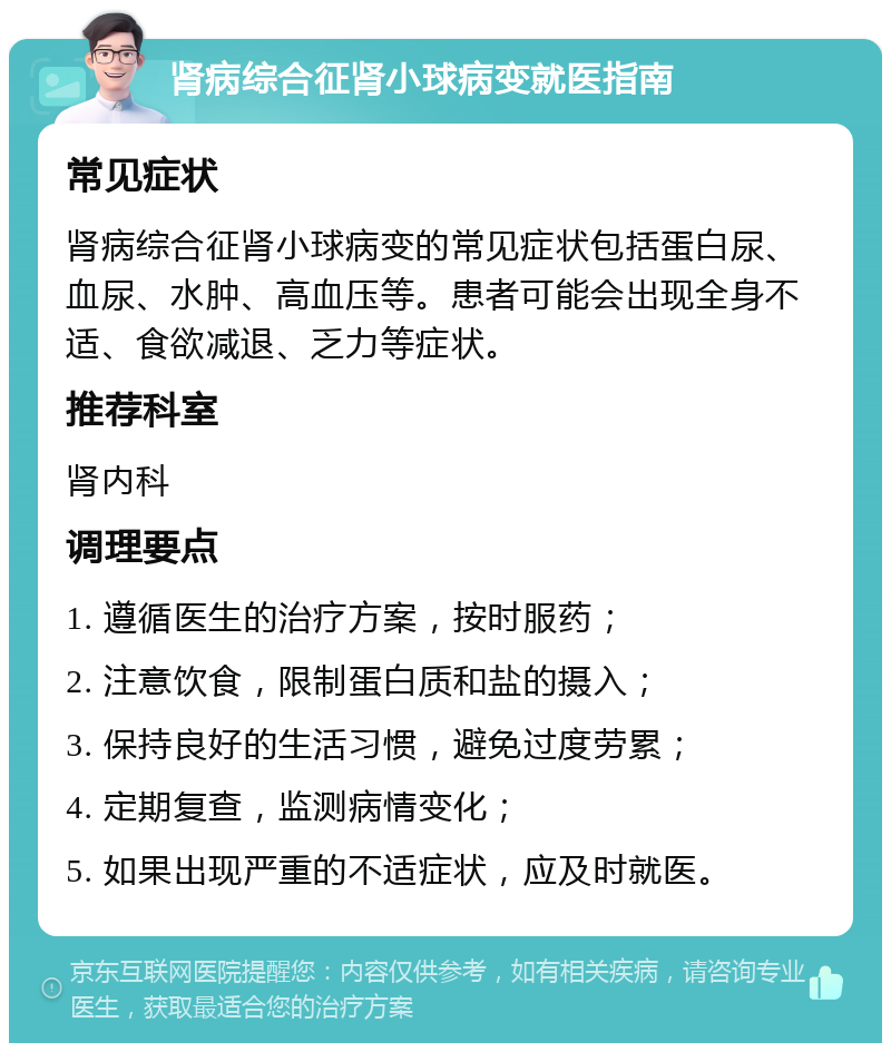 肾病综合征肾小球病变就医指南 常见症状 肾病综合征肾小球病变的常见症状包括蛋白尿、血尿、水肿、高血压等。患者可能会出现全身不适、食欲减退、乏力等症状。 推荐科室 肾内科 调理要点 1. 遵循医生的治疗方案，按时服药； 2. 注意饮食，限制蛋白质和盐的摄入； 3. 保持良好的生活习惯，避免过度劳累； 4. 定期复查，监测病情变化； 5. 如果出现严重的不适症状，应及时就医。