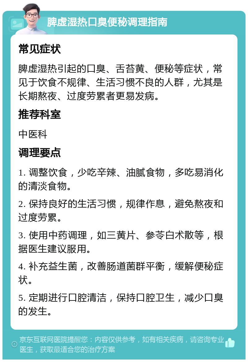 脾虚湿热口臭便秘调理指南 常见症状 脾虚湿热引起的口臭、舌苔黄、便秘等症状，常见于饮食不规律、生活习惯不良的人群，尤其是长期熬夜、过度劳累者更易发病。 推荐科室 中医科 调理要点 1. 调整饮食，少吃辛辣、油腻食物，多吃易消化的清淡食物。 2. 保持良好的生活习惯，规律作息，避免熬夜和过度劳累。 3. 使用中药调理，如三黄片、参苓白术散等，根据医生建议服用。 4. 补充益生菌，改善肠道菌群平衡，缓解便秘症状。 5. 定期进行口腔清洁，保持口腔卫生，减少口臭的发生。