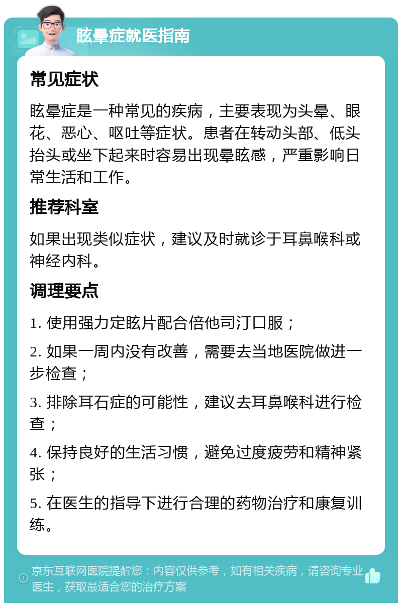 眩晕症就医指南 常见症状 眩晕症是一种常见的疾病，主要表现为头晕、眼花、恶心、呕吐等症状。患者在转动头部、低头抬头或坐下起来时容易出现晕眩感，严重影响日常生活和工作。 推荐科室 如果出现类似症状，建议及时就诊于耳鼻喉科或神经内科。 调理要点 1. 使用强力定眩片配合倍他司汀口服； 2. 如果一周内没有改善，需要去当地医院做进一步检查； 3. 排除耳石症的可能性，建议去耳鼻喉科进行检查； 4. 保持良好的生活习惯，避免过度疲劳和精神紧张； 5. 在医生的指导下进行合理的药物治疗和康复训练。