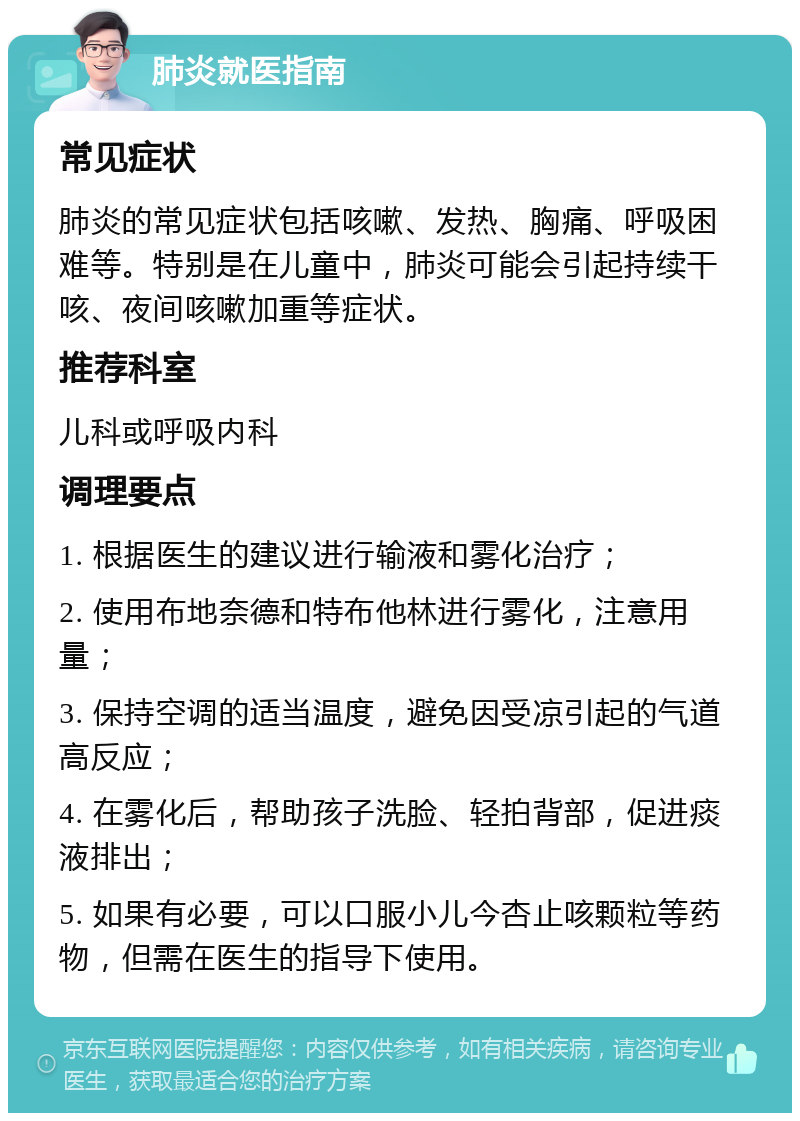 肺炎就医指南 常见症状 肺炎的常见症状包括咳嗽、发热、胸痛、呼吸困难等。特别是在儿童中，肺炎可能会引起持续干咳、夜间咳嗽加重等症状。 推荐科室 儿科或呼吸内科 调理要点 1. 根据医生的建议进行输液和雾化治疗； 2. 使用布地奈德和特布他林进行雾化，注意用量； 3. 保持空调的适当温度，避免因受凉引起的气道高反应； 4. 在雾化后，帮助孩子洗脸、轻拍背部，促进痰液排出； 5. 如果有必要，可以口服小儿今杏止咳颗粒等药物，但需在医生的指导下使用。