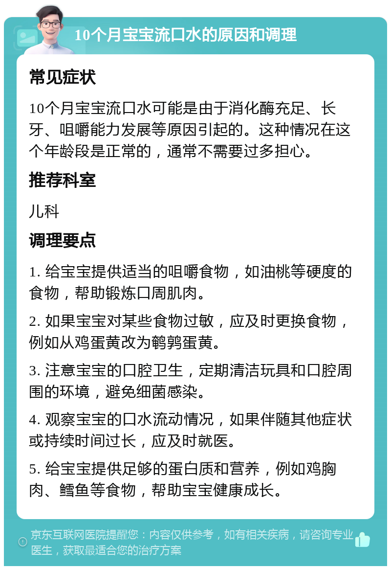 10个月宝宝流口水的原因和调理 常见症状 10个月宝宝流口水可能是由于消化酶充足、长牙、咀嚼能力发展等原因引起的。这种情况在这个年龄段是正常的，通常不需要过多担心。 推荐科室 儿科 调理要点 1. 给宝宝提供适当的咀嚼食物，如油桃等硬度的食物，帮助锻炼口周肌肉。 2. 如果宝宝对某些食物过敏，应及时更换食物，例如从鸡蛋黄改为鹌鹑蛋黄。 3. 注意宝宝的口腔卫生，定期清洁玩具和口腔周围的环境，避免细菌感染。 4. 观察宝宝的口水流动情况，如果伴随其他症状或持续时间过长，应及时就医。 5. 给宝宝提供足够的蛋白质和营养，例如鸡胸肉、鳕鱼等食物，帮助宝宝健康成长。