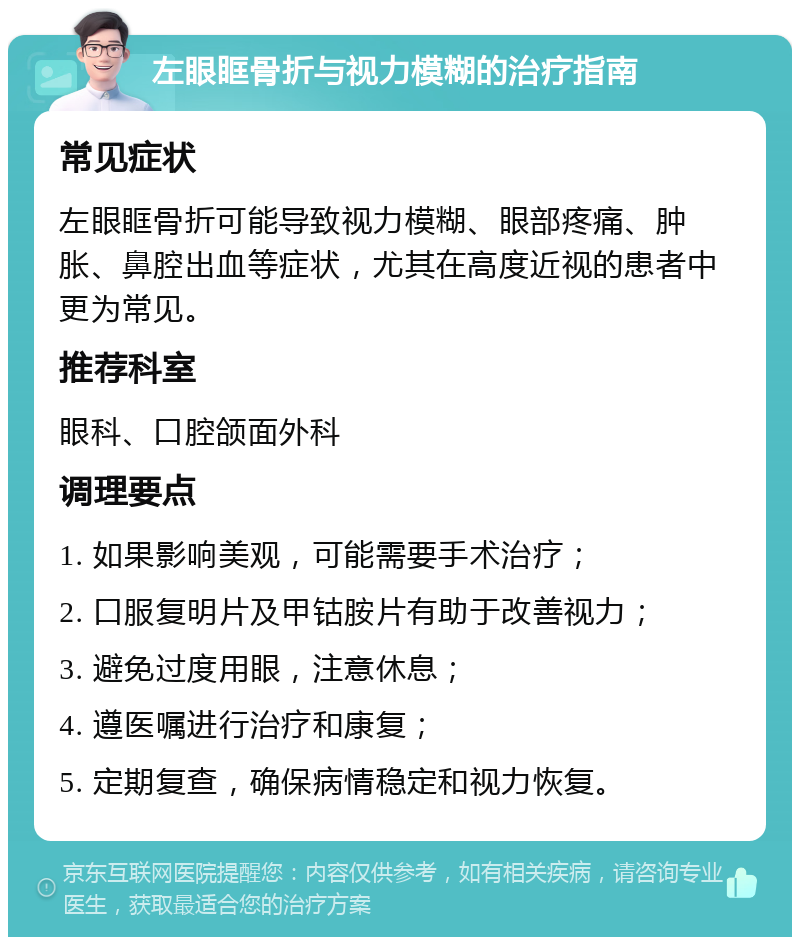 左眼眶骨折与视力模糊的治疗指南 常见症状 左眼眶骨折可能导致视力模糊、眼部疼痛、肿胀、鼻腔出血等症状，尤其在高度近视的患者中更为常见。 推荐科室 眼科、口腔颌面外科 调理要点 1. 如果影响美观，可能需要手术治疗； 2. 口服复明片及甲钴胺片有助于改善视力； 3. 避免过度用眼，注意休息； 4. 遵医嘱进行治疗和康复； 5. 定期复查，确保病情稳定和视力恢复。