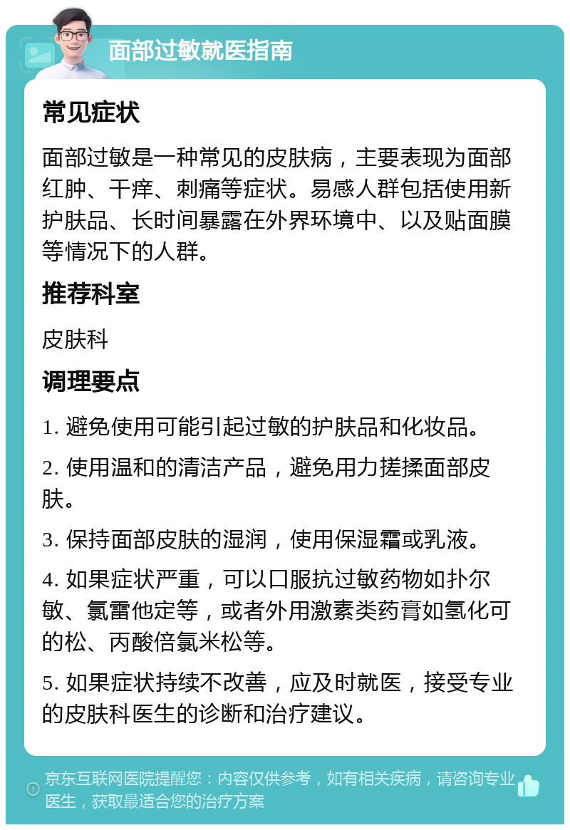 面部过敏就医指南 常见症状 面部过敏是一种常见的皮肤病，主要表现为面部红肿、干痒、刺痛等症状。易感人群包括使用新护肤品、长时间暴露在外界环境中、以及贴面膜等情况下的人群。 推荐科室 皮肤科 调理要点 1. 避免使用可能引起过敏的护肤品和化妆品。 2. 使用温和的清洁产品，避免用力搓揉面部皮肤。 3. 保持面部皮肤的湿润，使用保湿霜或乳液。 4. 如果症状严重，可以口服抗过敏药物如扑尔敏、氯雷他定等，或者外用激素类药膏如氢化可的松、丙酸倍氯米松等。 5. 如果症状持续不改善，应及时就医，接受专业的皮肤科医生的诊断和治疗建议。