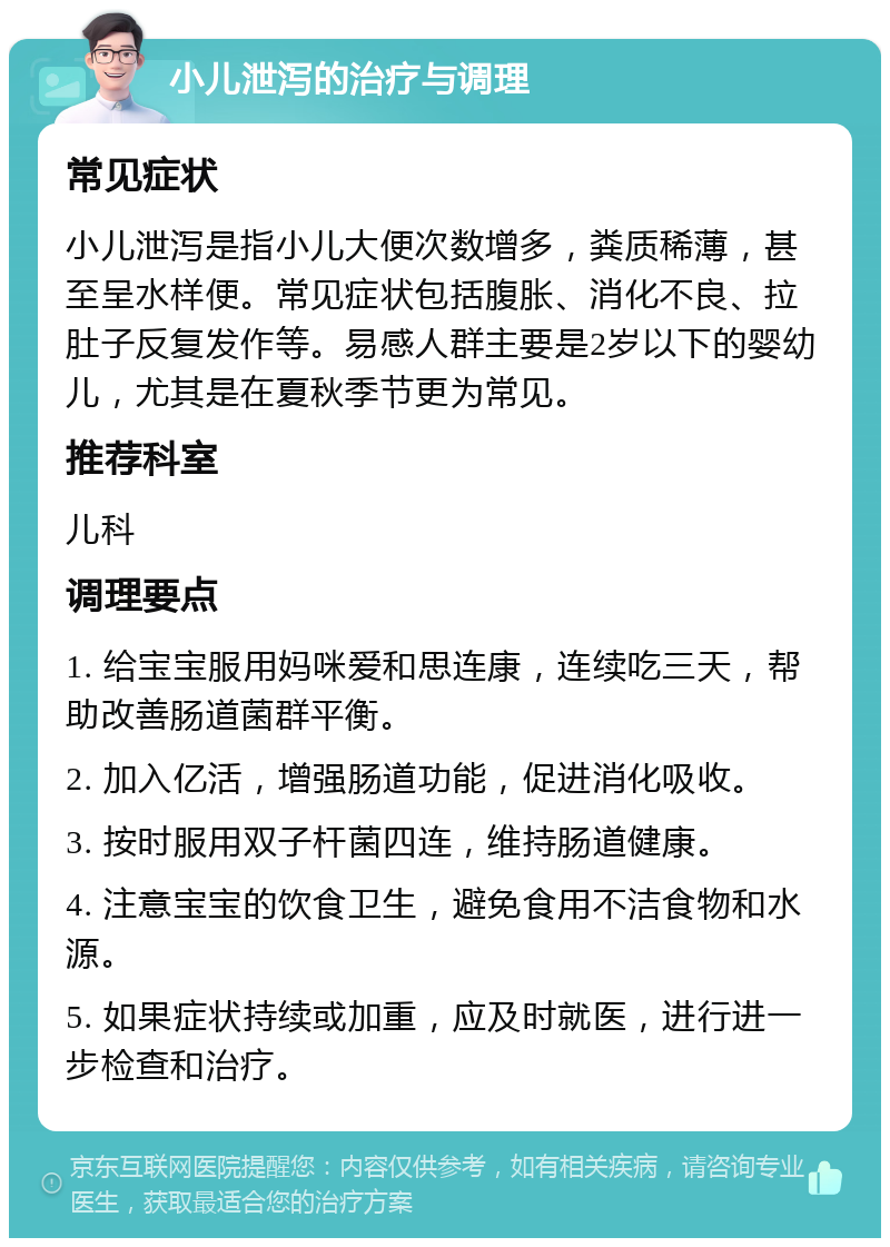 小儿泄泻的治疗与调理 常见症状 小儿泄泻是指小儿大便次数增多，粪质稀薄，甚至呈水样便。常见症状包括腹胀、消化不良、拉肚子反复发作等。易感人群主要是2岁以下的婴幼儿，尤其是在夏秋季节更为常见。 推荐科室 儿科 调理要点 1. 给宝宝服用妈咪爱和思连康，连续吃三天，帮助改善肠道菌群平衡。 2. 加入亿活，增强肠道功能，促进消化吸收。 3. 按时服用双子杆菌四连，维持肠道健康。 4. 注意宝宝的饮食卫生，避免食用不洁食物和水源。 5. 如果症状持续或加重，应及时就医，进行进一步检查和治疗。