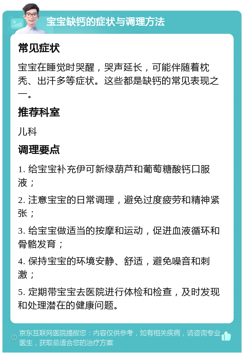 宝宝缺钙的症状与调理方法 常见症状 宝宝在睡觉时哭醒，哭声延长，可能伴随着枕秃、出汗多等症状。这些都是缺钙的常见表现之一。 推荐科室 儿科 调理要点 1. 给宝宝补充伊可新绿葫芦和葡萄糖酸钙口服液； 2. 注意宝宝的日常调理，避免过度疲劳和精神紧张； 3. 给宝宝做适当的按摩和运动，促进血液循环和骨骼发育； 4. 保持宝宝的环境安静、舒适，避免噪音和刺激； 5. 定期带宝宝去医院进行体检和检查，及时发现和处理潜在的健康问题。