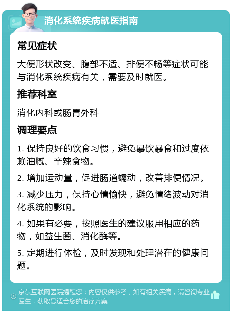 消化系统疾病就医指南 常见症状 大便形状改变、腹部不适、排便不畅等症状可能与消化系统疾病有关，需要及时就医。 推荐科室 消化内科或肠胃外科 调理要点 1. 保持良好的饮食习惯，避免暴饮暴食和过度依赖油腻、辛辣食物。 2. 增加运动量，促进肠道蠕动，改善排便情况。 3. 减少压力，保持心情愉快，避免情绪波动对消化系统的影响。 4. 如果有必要，按照医生的建议服用相应的药物，如益生菌、消化酶等。 5. 定期进行体检，及时发现和处理潜在的健康问题。