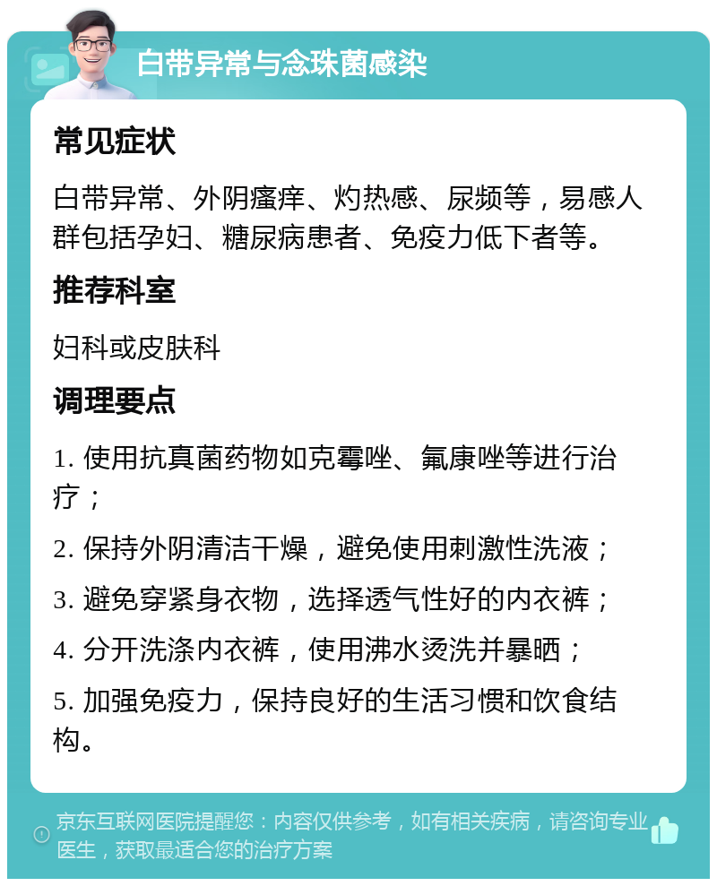 白带异常与念珠菌感染 常见症状 白带异常、外阴瘙痒、灼热感、尿频等，易感人群包括孕妇、糖尿病患者、免疫力低下者等。 推荐科室 妇科或皮肤科 调理要点 1. 使用抗真菌药物如克霉唑、氟康唑等进行治疗； 2. 保持外阴清洁干燥，避免使用刺激性洗液； 3. 避免穿紧身衣物，选择透气性好的内衣裤； 4. 分开洗涤内衣裤，使用沸水烫洗并暴晒； 5. 加强免疫力，保持良好的生活习惯和饮食结构。